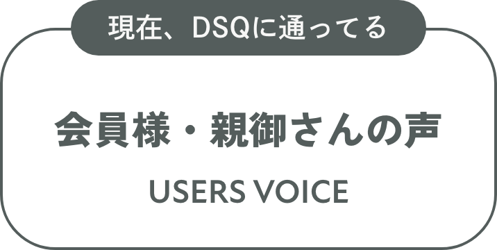 現在、DSQに通ってる会員様・親御さんの声 USERS VOICE